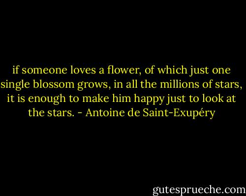 if someone loves a flower, of which just one single blossom grows, in all the millions of stars, it is enough to make him happy just to look at the stars. - Antoine de Saint-Exupéry