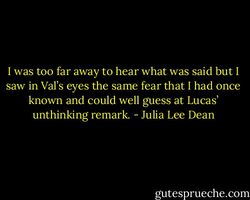 I was too far away to hear what was said but I saw in Val’s eyes the same fear that I had once known and could well guess at Lucas’ unthinking remark. - Julia Lee Dean