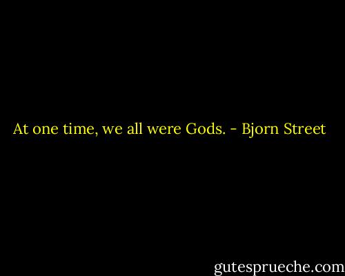 At one time, we all were Gods. - Bjorn Street
