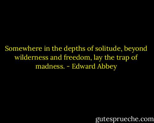 Somewhere in the depths of solitude, beyond wilderness and freedom, lay the trap of madness. - Edward Abbey
