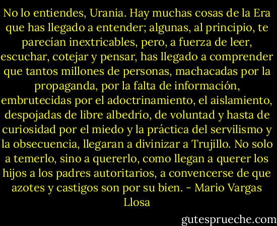 No lo entiendes, Urania. Hay muchas cosas de la Era que has llegado a entender; algunas, al principio, te parecían inextricables, pero, a fuerza de leer, escuchar, cotejar y pensar, has llegado a comprender que tantos millones de personas, machacadas por la propaganda, por la falta de información, embrutecidas por el adoctrinamiento, el aislamiento, despojadas de libre albedrío, de voluntad y hasta de curiosidad por el miedo y la práctica del servilismo y la obsecuencia, llegaran a divinizar a Trujillo. No solo a temerlo, sino a quererlo, como llegan a querer los hijos a los padres autoritarios, a convencerse de que azotes y castigos son por su bien. - Mario Vargas Llosa