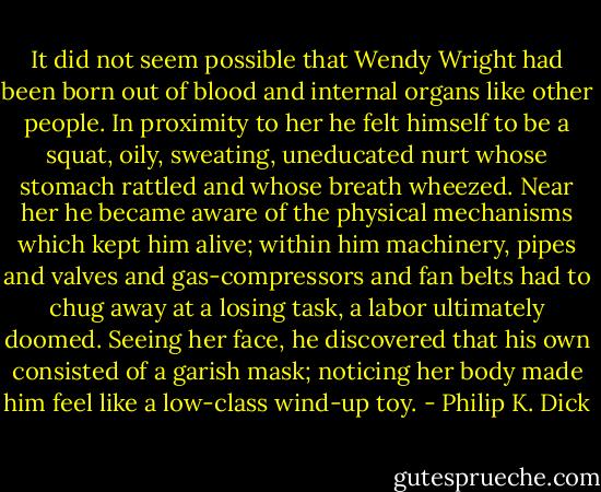 It did not seem possible that Wendy Wright had been born out of blood and internal organs like other people. In proximity to her he felt himself to be a squat, oily, sweating, uneducated nurt whose stomach rattled and whose breath wheezed. Near her he became aware of the physical mechanisms which kept him alive; within him machinery, pipes and valves and gas-compressors and fan belts had to chug away at a losing task, a labor ultimately doomed. Seeing her face, he discovered that his own consisted of a garish mask; noticing her body made him feel like a low-class wind-up toy. - Philip K. Dick