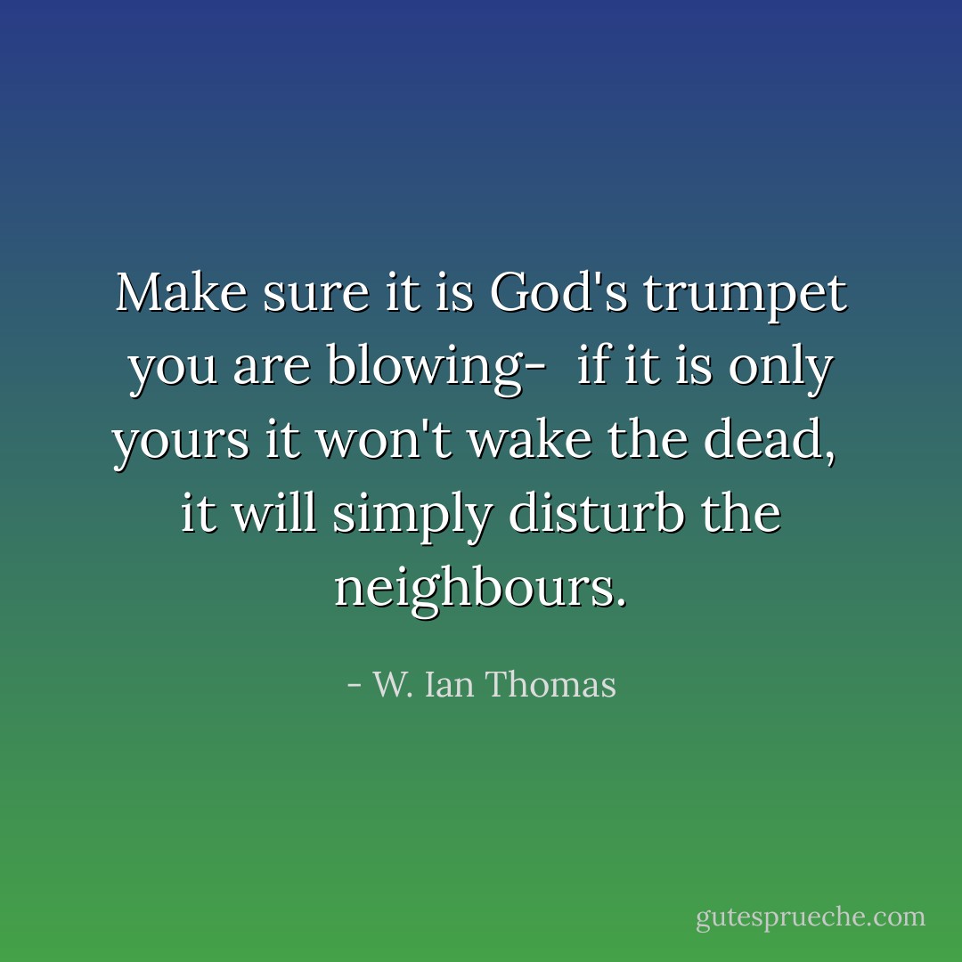 Make sure it is God's trumpet you are blowing- <br />if it is only yours it won't wake the dead, <br />it will simply disturb the neighbours. - W. Ian Thomas