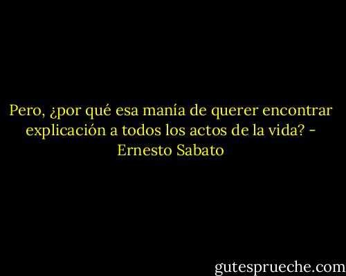 Pero, ¿por qué esa manía de querer encontrar explicación a todos los actos de la vida? - Ernesto Sabato