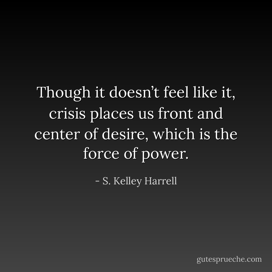 Though it doesn’t feel like it, crisis places us front and center of desire, which is the force of power. - S. Kelley Harrell