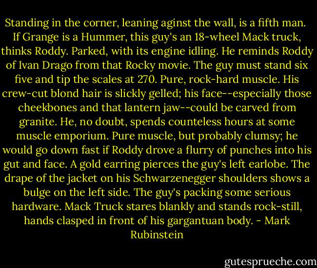 Standing in the corner, leaning aginst the wall, is a fifth man.<br /> If Grange is a Hummer, this guy's an 18-wheel Mack truck, thinks Roddy. Parked, with its engine idling. He reminds Roddy of Ivan Drago from that Rocky movie. The guy must stand six five and tip the scales at 270. Pure, rock-hard muscle. His crew-cut blond hair is slickly gelled; his face--especially those cheekbones and that lantern jaw--could be carved from granite. He, no doubt, spends counteless hours at some muscle emporium. Pure muscle, but probably clumsy; he would go down fast if Roddy drove a flurry of punches into his gut and face. A gold earring pierces the guy's left earlobe. The drape of the jacket on his Schwarzenegger shoulders shows a bulge on the left side. The guy's packing some serious hardware. Mack Truck stares blankly and stands rock-still, hands clasped in front of his gargantuan body. - Mark Rubinstein