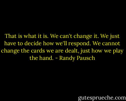 That is what it is. We can't change it. We just have to decide how we'll respond. We cannot change the cards we are dealt, just how we play the hand. - Randy Pausch