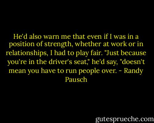 He'd also warn me that even if I was in a position of strength, whether at work or in relationships, I had to play fair. "Just because you're in the driver's seat," he'd say, "doesn't mean you have to run people over. - Randy Pausch