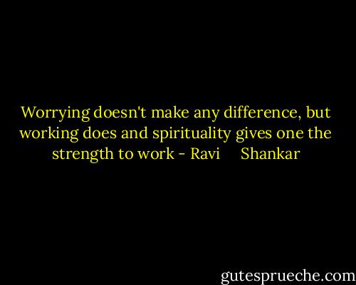 Worrying doesn't make any difference, but working does and spirituality gives one the strength to work - Ravi     Shankar
