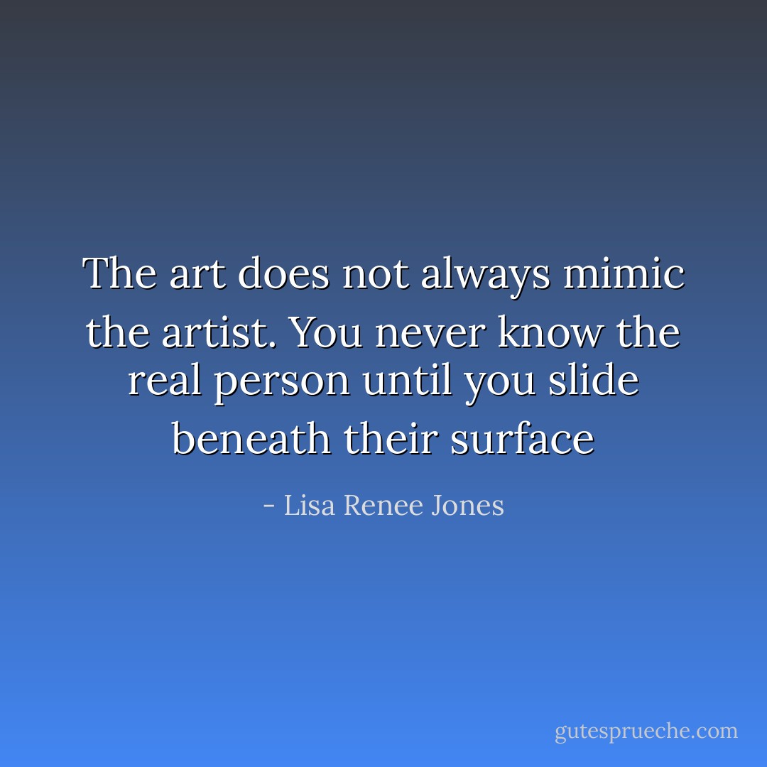 The art does not always mimic the artist. You never know the real person until you slide beneath their surface - Lisa Renee Jones