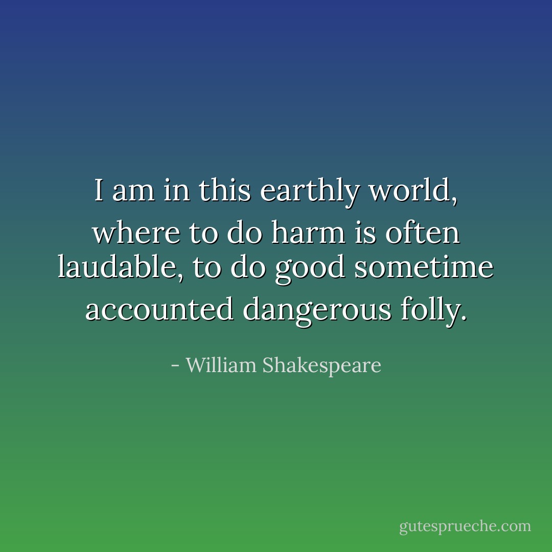 I am in this earthly world, where to do harm is often laudable, to do good sometime accounted dangerous folly. - William Shakespeare
