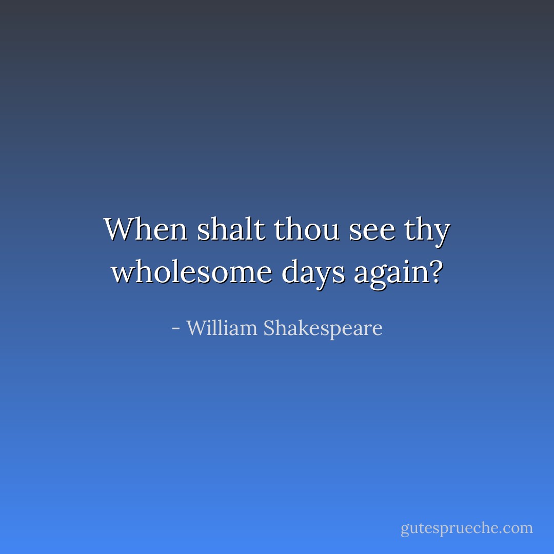 When shalt thou see thy wholesome days again? - William Shakespeare