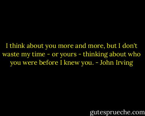 I think about you more and more, but I don't waste my time - or yours - thinking about who you were before I knew you. - John Irving