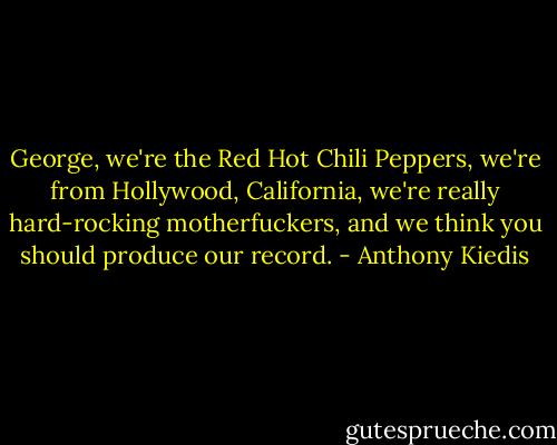 George,<br />we're the Red Hot Chili Peppers, we're from Hollywood, California,<br />we're really hard-rocking motherfuckers, and we think you<br />should produce our record. - Anthony Kiedis