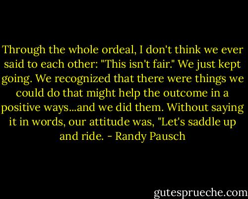 Through the whole ordeal, I don't think we ever said to each other: "This isn't fair." We just kept going. We recognized that there were things we could do that might help the outcome in a positive ways...and we did them. Without saying it in words, our attitude was, "Let's saddle up and ride. - Randy Pausch