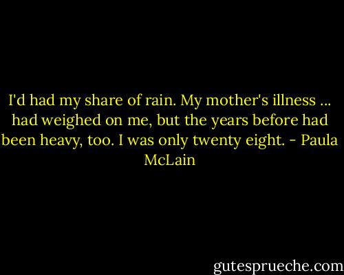 I'd had my share of rain. My mother's illness ... had weighed on me, but the years before had been heavy, too. I was only twenty eight. - Paula McLain