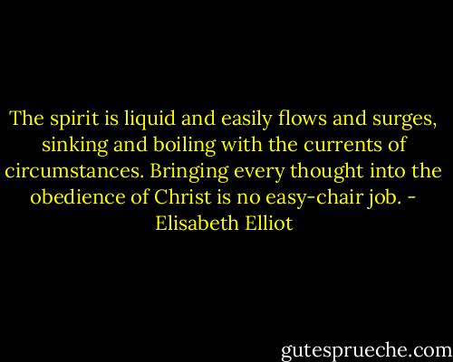 The spirit is liquid and easily flows and surges, sinking and boiling with the currents of circumstances. Bringing every thought into the obedience of Christ is no easy-chair job. - Elisabeth Elliot