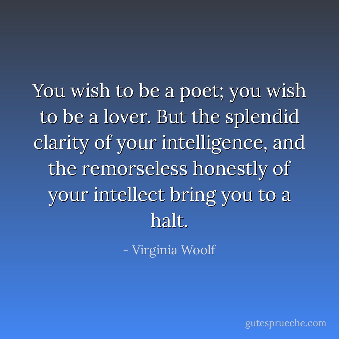 You wish to be a poet; you wish to be a lover. But the splendid clarity of your intelligence, and the remorseless honestly of your intellect bring you to a halt. - Virginia Woolf