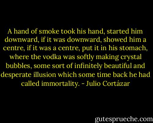 A hand of smoke took his hand, started him downward, if it was downward, showed him a centre, if it was a centre, put it in his stomach, where the vodka was softly making crystal bubbles, some sort of infinitely beautiful and desperate illusion which some time back he had called immortality. - Julio Cortázar