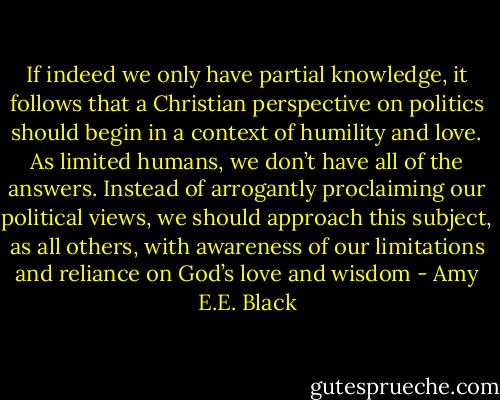 If indeed we only have partial knowledge, it follows that a Christian perspective on politics should begin in a context of humility and love. As limited humans, we don’t have all of the answers. Instead of arrogantly proclaiming our political views, we should approach this subject, as all others, with awareness of our limitations and reliance on God’s love and wisdom - Amy E.E. Black