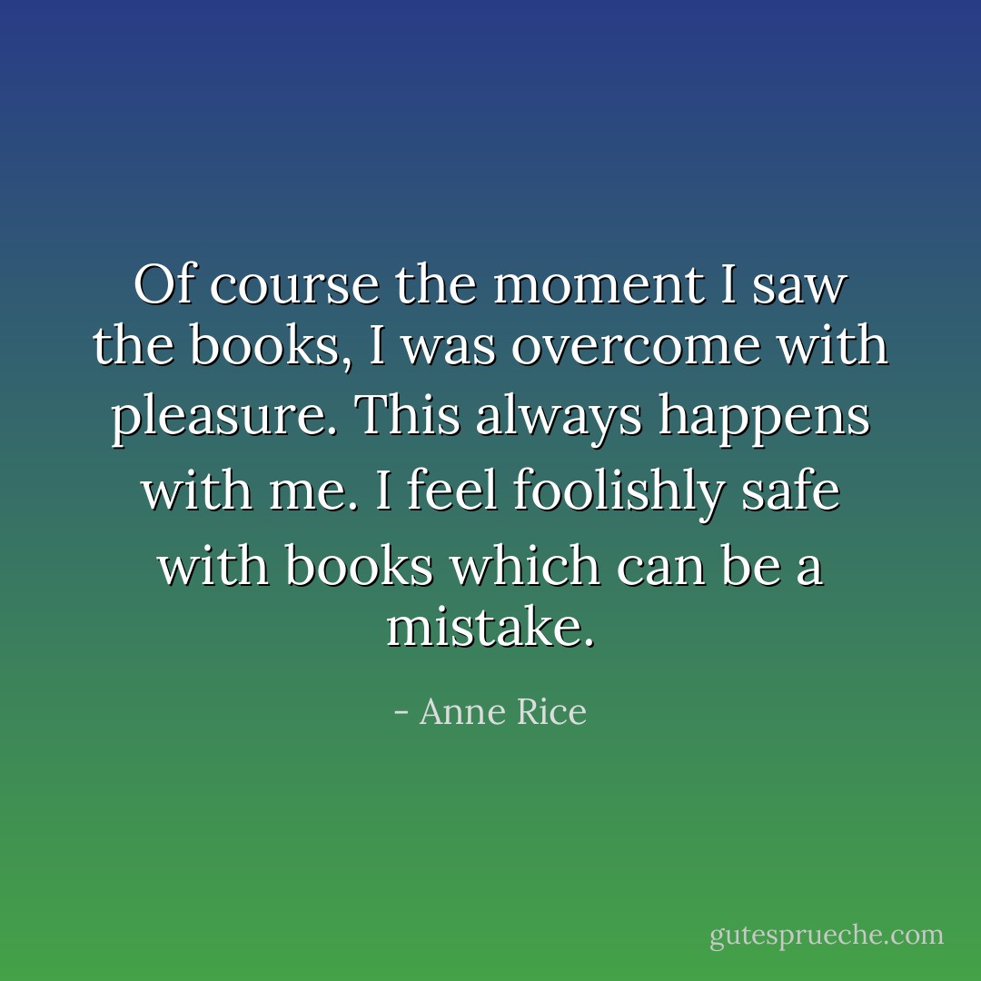 Of course the moment I saw the books, I was overcome with pleasure. This always happens with me. I feel foolishly safe with books which can be a mistake. - Anne Rice