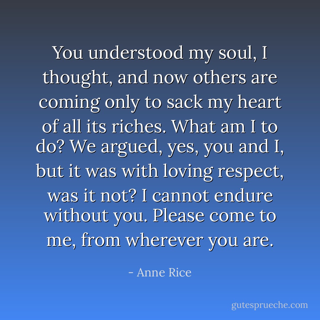 You understood my soul, I thought, and now others are coming only to sack my heart of all its riches. What am I to do? We argued, yes, you and I, but it was with loving respect, was it not? I cannot endure without you. Please come to me, from wherever you are. - Anne Rice