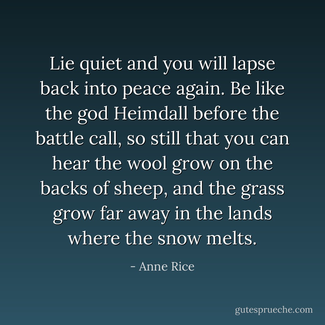 Lie quiet and you will lapse back into peace again. Be like the god Heimdall before the battle call, so still that you can hear the wool grow on the backs of sheep, and the grass grow far away in the lands where the snow melts. - Anne Rice