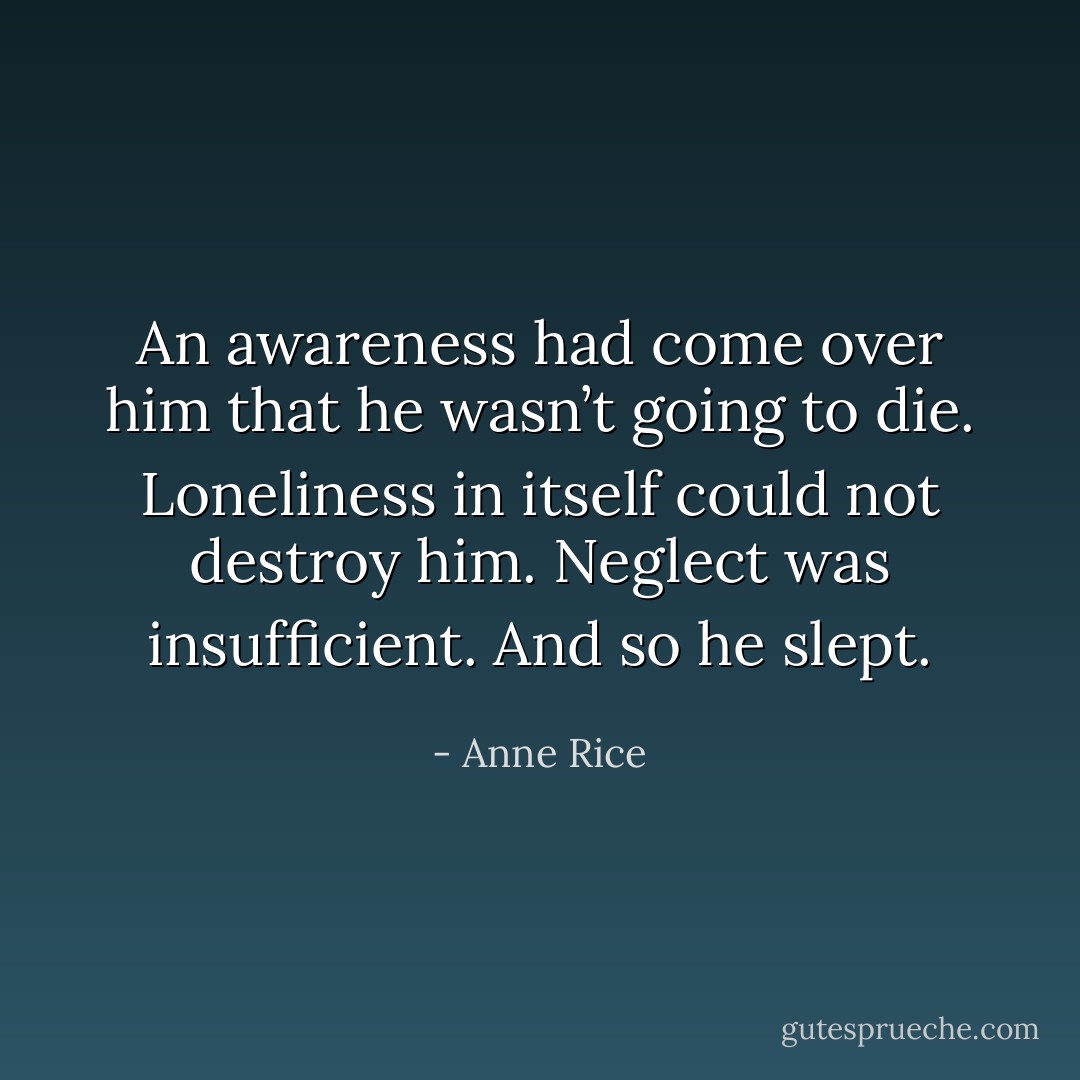 An awareness had come over him that he wasn’t going to die. Loneliness in itself could not destroy him. Neglect was insufficient. And so he slept. - Anne Rice