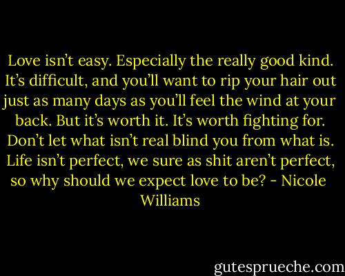 Love isn’t easy. Especially the really good kind. It’s difficult, and you’ll want to rip your hair out just as many days as you’ll feel the wind at your back. But it’s worth it. It’s worth fighting for. Don’t let what isn’t real blind you from what is. Life isn’t perfect, we sure as shit aren’t perfect, so why should we expect love to be? - Nicole  Williams