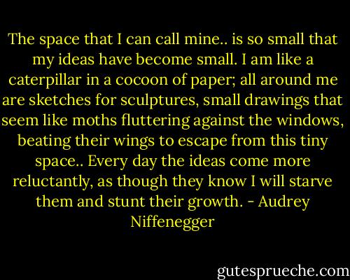 The space that I can call mine.. is so small that my ideas have become small. I am like a caterpillar in a cocoon of paper; all around me are sketches for sculptures, small drawings that seem like moths fluttering against the windows, beating their wings to escape from this tiny space.. Every day the ideas come more reluctantly, as though they know I will starve them and stunt their growth. - Audrey Niffenegger