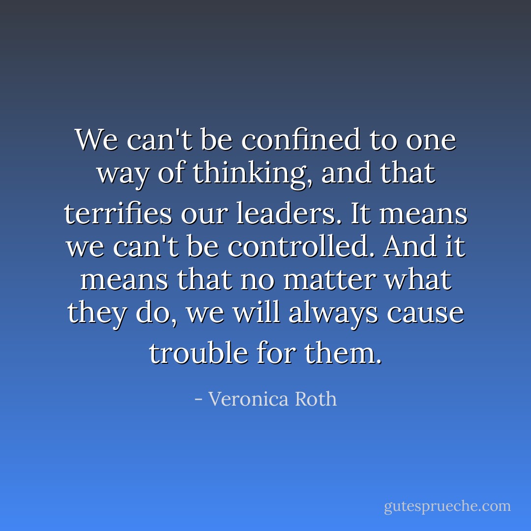We can't be confined to one way of thinking, and that terrifies our leaders. It means we can't be controlled. And it means that no matter what they do, we will always cause trouble for them. - Veronica Roth