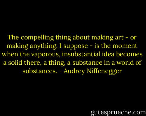 The compelling thing about making art - or making anything, I suppose - is the moment when the vaporous, insubstantial idea becomes a solid there, a thing, a substance in a world of substances. - Audrey Niffenegger