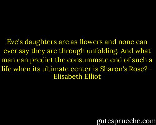 Eve's daughters are as flowers and none can ever say they are through unfolding. And what man can predict the consummate end of such a life when its ultimate center is Sharon's Rose? - Elisabeth Elliot