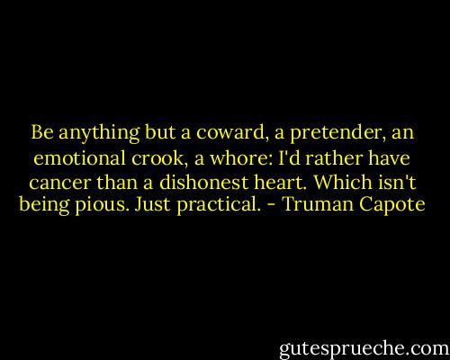 Be anything but a coward, a pretender, an emotional crook, a whore: I'd rather have cancer than a dishonest heart. Which isn't being pious. Just practical. - Truman Capote