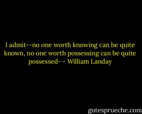 I admit--no one worth knowing can be quite known, no one worth possessing can be quite possessed- - William Landay