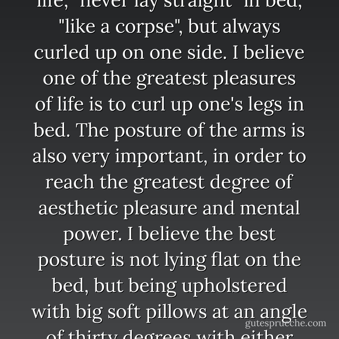 There is a certain proper and luxurious way of lying in bed. Confucius, that great artist of life, "never lay straight" in bed, "like a corpse", but always curled up on one side. I believe one of the greatest pleasures of life is to curl up one's legs in bed. The posture of the arms is also very important, in order to reach the greatest degree of aesthetic pleasure and mental power. I believe the best posture is not lying flat on the bed, but being upholstered with big soft pillows at an angle of thirty degrees with either one arm or both arms placed behind the back of one's head. - Lin Yutang