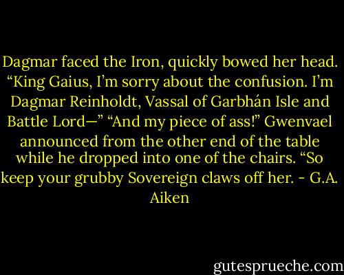 Dagmar faced the Iron, quickly bowed her head. “King Gaius, I’m sorry about the confusion. I’m Dagmar Reinholdt, Vassal of<br />Garbhán Isle and Battle Lord—”<br />“And my piece of ass!” Gwenvael announced from the other end of the table while he dropped into one of the chairs. “So keep<br />your grubby Sovereign claws off her. - G.A. Aiken