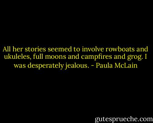 All her stories seemed to involve rowboats and ukuleles, full moons and campfires and grog. I was desperately jealous. - Paula McLain