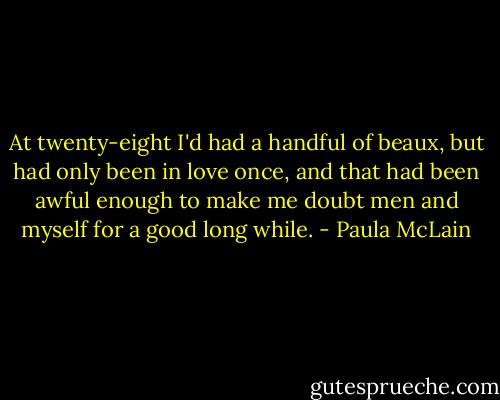 At twenty-eight I'd had a handful of beaux, but had only been in love once, and that had been awful enough to make me doubt men and myself for a good long while. - Paula McLain