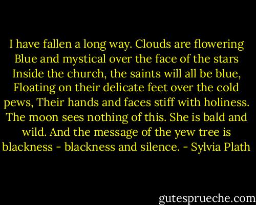 I have fallen a long way. Clouds are flowering<br />Blue and mystical over the face of the stars<br />Inside the church, the saints will all be blue,<br />Floating on their delicate feet over the cold pews,<br />Their hands and faces stiff with holiness.<br />The moon sees nothing of this. She is bald and wild.<br />And the message of the yew tree is blackness - blackness and silence. - Sylvia Plath