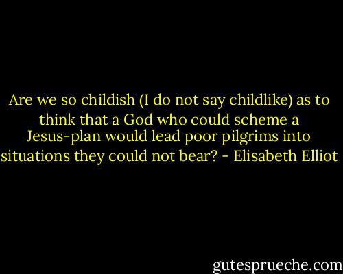 Are we so childish (I do not say childlike) as to think that a God who could scheme a Jesus-plan would lead poor pilgrims into situations they could not bear? - Elisabeth Elliot