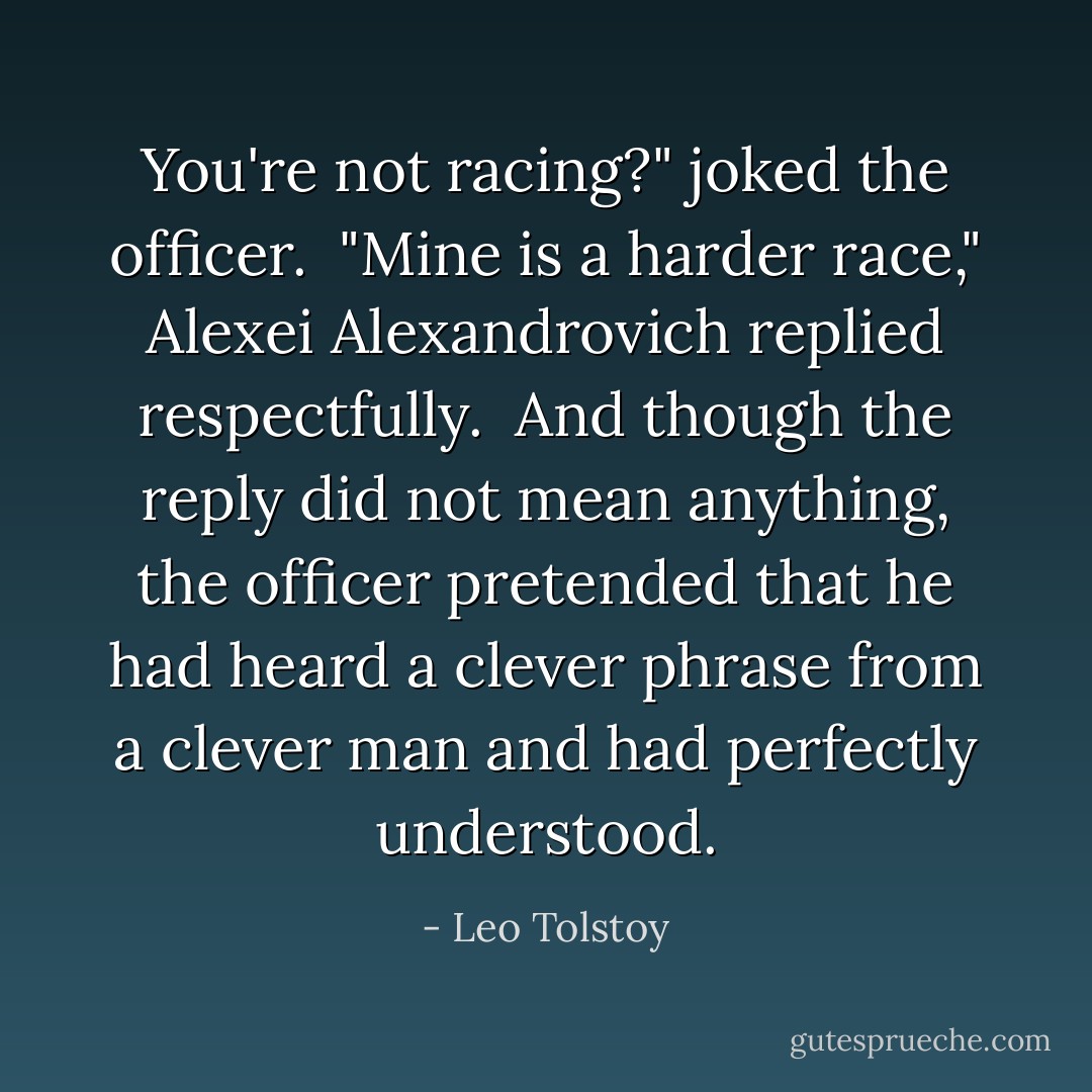You're not racing?" joked the officer.<br /><br />"Mine is a harder race," Alexei Alexandrovich replied respectfully.<br /><br />And though the reply did not mean anything, the officer pretended that he had heard a clever phrase from a clever man and had perfectly understood. - Leo Tolstoy