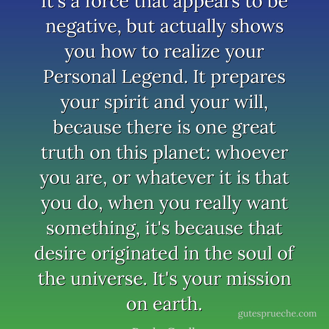 It's a force that appears to be negative, but actually shows you how to realize your Personal Legend. It prepares your spirit and your will, because there is one great truth on this planet: whoever you are, or whatever it is that you do, when you really want something, it's because that desire originated in the soul of the universe. It's your mission on earth. - Paulo Coelho