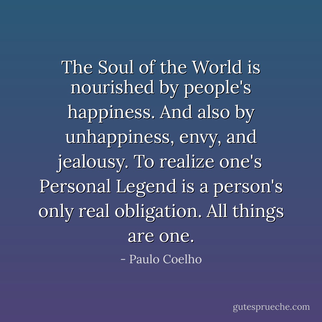 The Soul of the World is nourished by people's happiness. And also by unhappiness, envy, and jealousy. To realize one's Personal Legend is a person's only real obligation. All things are one. - Paulo Coelho