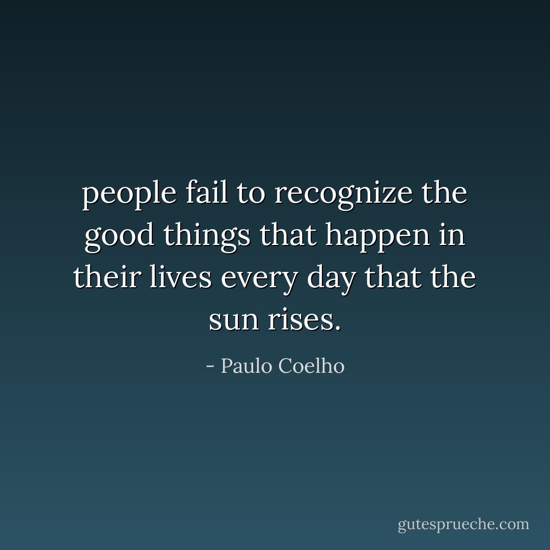 people fail to recognize the good things that happen in their lives every day that the sun rises. - Paulo Coelho