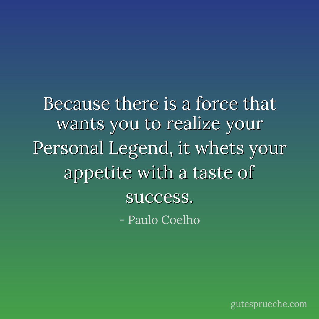 Because there is a force that wants you to realize your Personal Legend, it whets your appetite with a taste of success. - Paulo Coelho