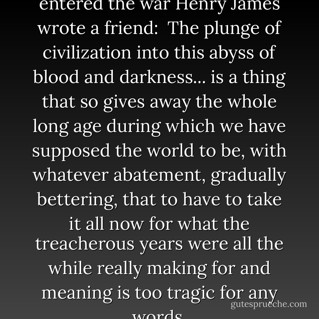 The day after the British entered the war Henry James wrote a friend:<br /><br />The plunge of civilization into this abyss of blood and darkness... is a thing that so gives away the whole long age during which we have supposed the world to be, with whatever abatement, gradually bettering, that to have to take it all now for what the treacherous years were all the while really making for and <i>meaning</i> is too tragic for any words. - Paul Fussell