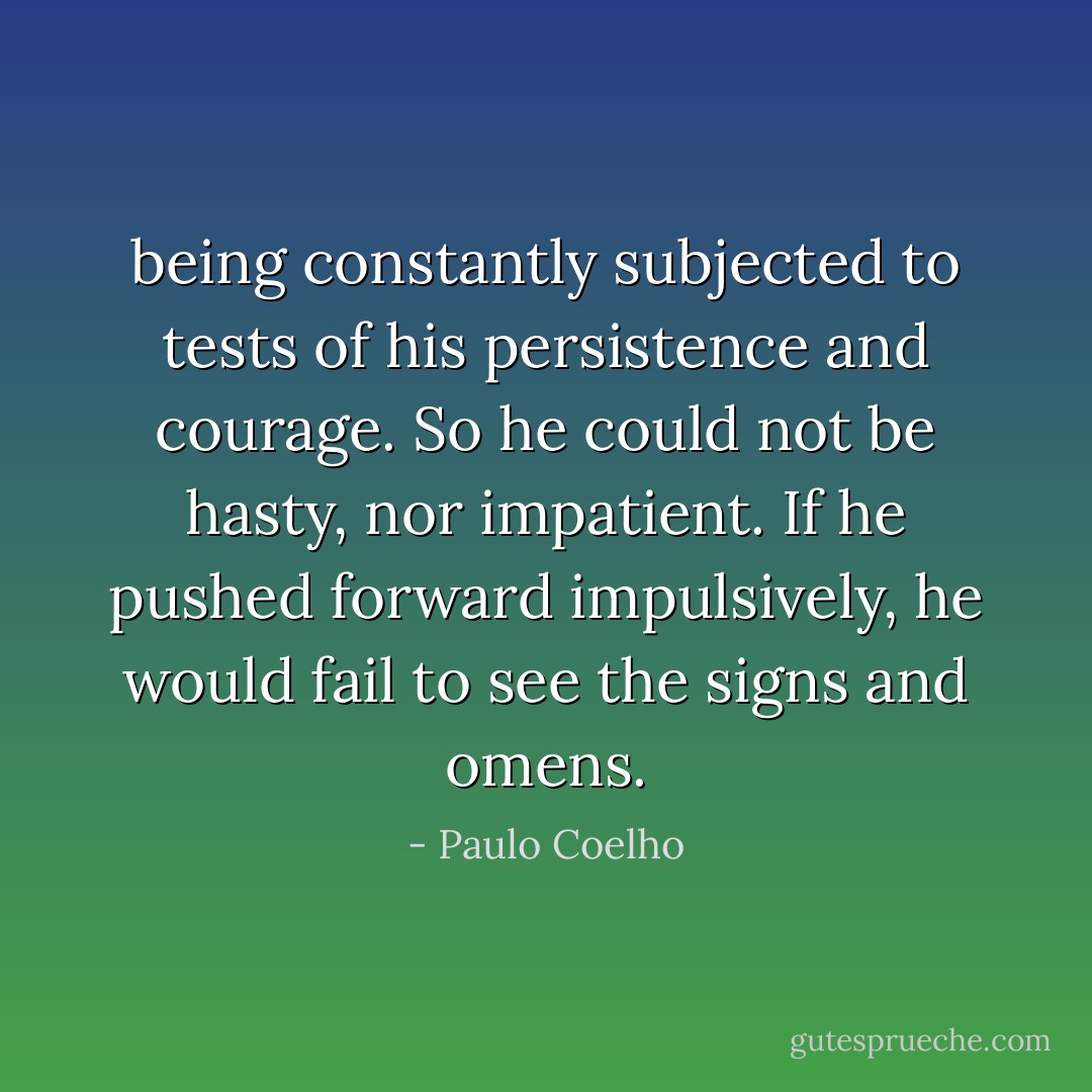 being constantly subjected to tests of his persistence and courage. So he could not be hasty, nor impatient. If he pushed forward impulsively, he would fail to see the signs and omens. - Paulo Coelho