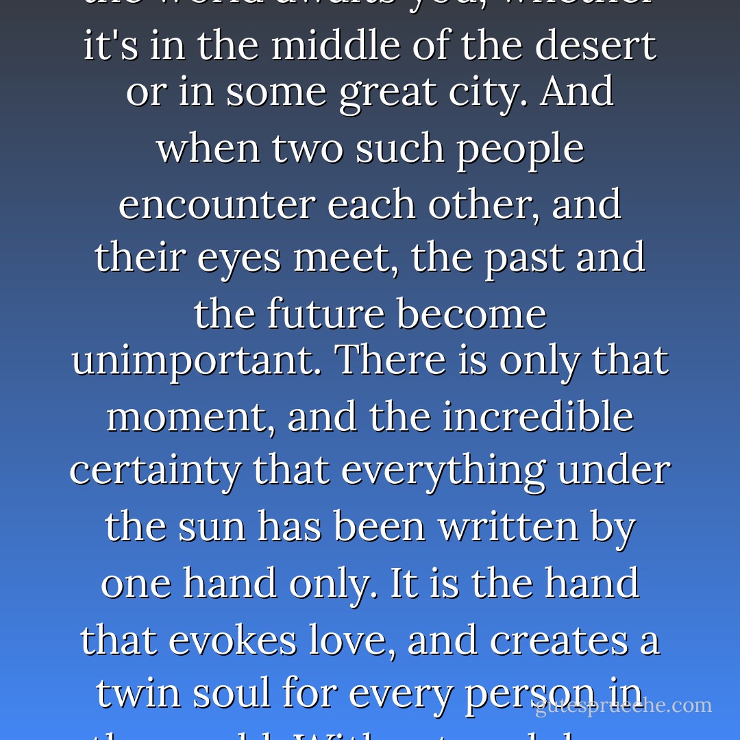 Because, when you know that language, it's easy to understand that someone in the world awaits you, whether it's in the middle of the desert or in some great city. And when two such people encounter each other, and their eyes meet, the past and the future become unimportant. There is only that moment, and the incredible certainty that everything under the sun has been written by one hand only. It is the hand that evokes love, and creates a twin soul for every person in the world. Without such love, ones dreams would have no meaning. - Paulo Coelho