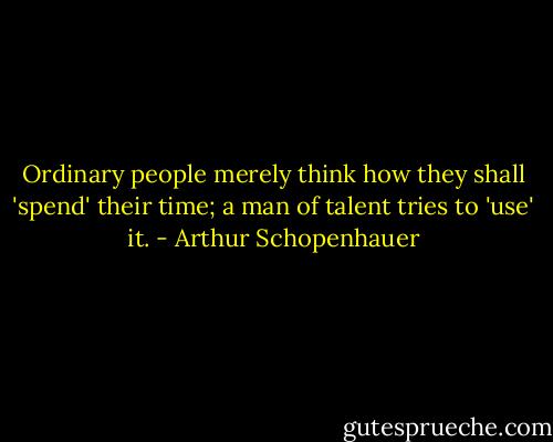 Ordinary people merely think how they shall 'spend' their time; a man of talent tries to 'use' it. - Arthur Schopenhauer